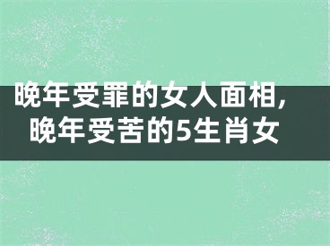 晚年受罪的女人面相,晚年受苦的5生肖女