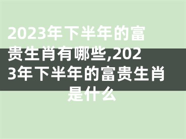 2023年下半年的富贵生肖有哪些,2023年下半年的富贵生肖是什么