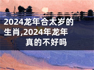 2024龙年合太岁的生肖,2024年龙年真的不好吗