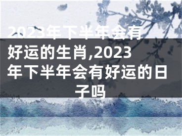 2023年下半年会有好运的生肖,2023年下半年会有好运的日子吗