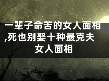 一辈子命苦的女人面相,死也别娶十种最克夫女人面相