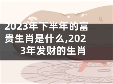 2023年下半年的富贵生肖是什么,2023年发财的生肖