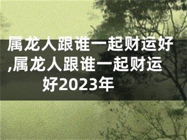 属龙人跟谁一起财运好,属龙人跟谁一起财运好2023年