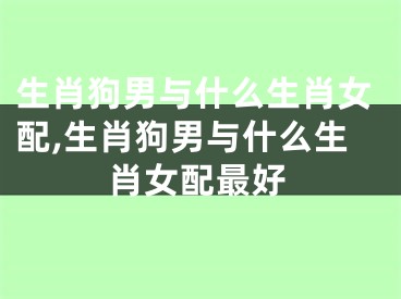 生肖狗男与什么生肖女配,生肖狗男与什么生肖女配最好