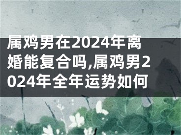 属鸡男在2024年离婚能复合吗,属鸡男2024年全年运势如何