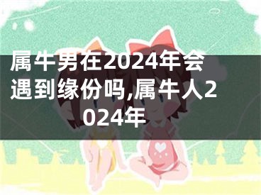 属牛男在2024年会遇到缘份吗,属牛人2024年