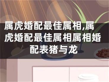 属虎婚配最佳属相,属虎婚配最佳属相属相婚配表猪与龙