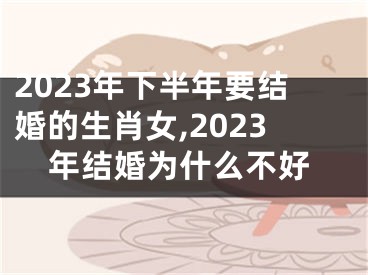 2023年下半年要结婚的生肖女,2023年结婚为什么不好