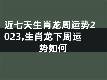 近七天生肖龙周运势2023,生肖龙下周运势如何