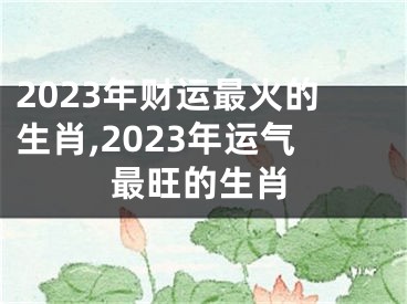 2023年财运最火的生肖,2023年运气最旺的生肖