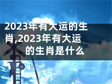 2023年有大运的生肖,2023年有大运的生肖是什么