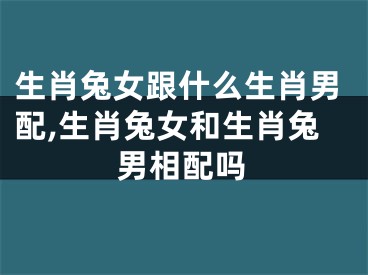 生肖兔女跟什么生肖男配,生肖兔女和生肖兔男相配吗