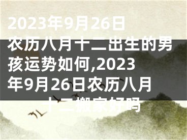 2023年9月26日农历八月十二出生的男孩运势如何,2023年9月26日农历八月十二搬家好吗