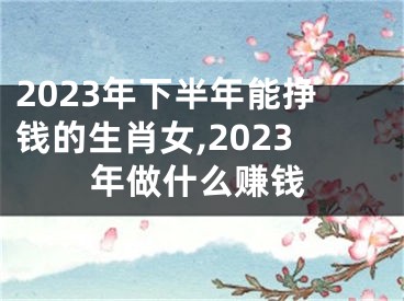 2023年下半年能挣钱的生肖女,2023年做什么赚钱