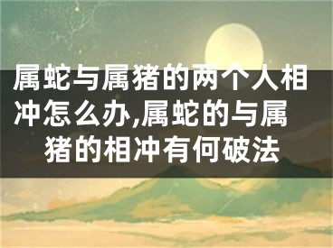 属蛇与属猪的两个人相冲怎么办,属蛇的与属猪的相冲有何破法