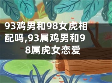 93鸡男和98女虎相配吗,93属鸡男和98属虎女恋爱