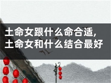 土命女跟什么命合适,土命女和什么结合最好