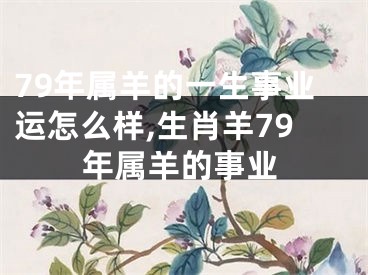 79年属羊的一生事业运怎么样,生肖羊79年属羊的事业