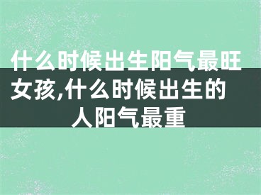 什么时候出生阳气最旺女孩,什么时候出生的人阳气最重