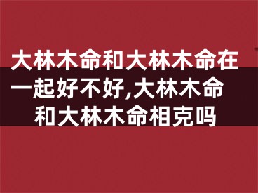 大林木命和大林木命在一起好不好,大林木命和大林木命相克吗