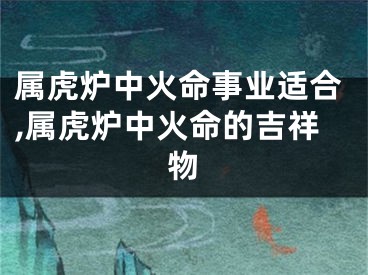 属虎炉中火命事业适合,属虎炉中火命的吉祥物