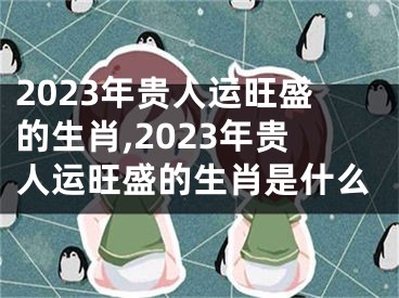 2023年贵人运旺盛的生肖,2023年贵人运旺盛的生肖是什么