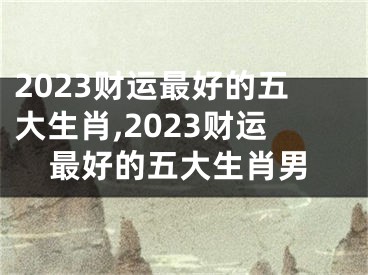 2023财运最好的五大生肖,2023财运最好的五大生肖男