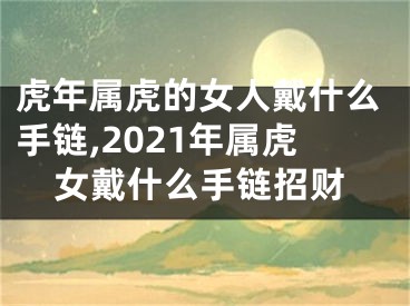 虎年属虎的女人戴什么手链,2021年属虎女戴什么手链招财