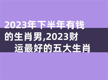 2023年下半年有钱的生肖男,2023财运最好的五大生肖