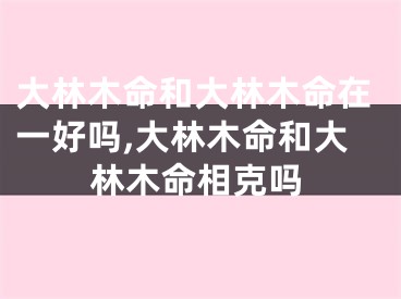 大林木命和大林木命在一好吗,大林木命和大林木命相克吗