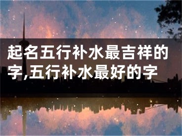 起名五行补水最吉祥的字,五行补水最好的字