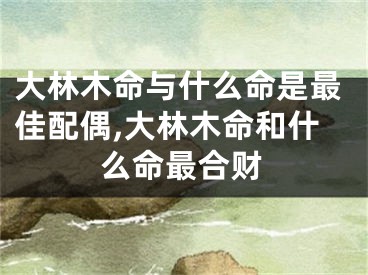 大林木命与什么命是最佳配偶,大林木命和什么命最合财