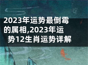 2023年运势最倒霉的属相,2023年运势12生肖运势详解