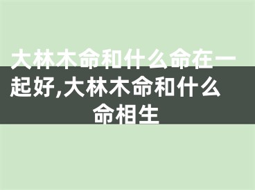 大林木命和什么命在一起好,大林木命和什么命相生