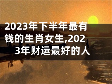 2023年下半年最有钱的生肖女生,2023年财运最好的人