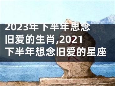 2023年下半年思念旧爱的生肖,2021下半年想念旧爱的星座