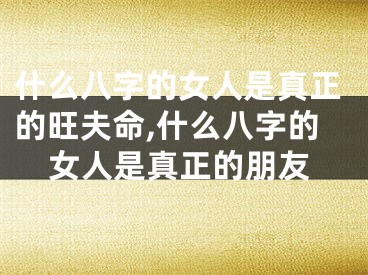 什么八字的女人是真正的旺夫命,什么八字的女人是真正的朋友