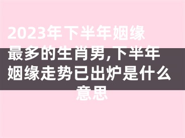 2023年下半年姻缘最多的生肖男,下半年姻缘走势已出炉是什么意思