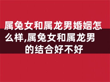 属兔女和属龙男婚姻怎么样,属兔女和属龙男的结合好不好