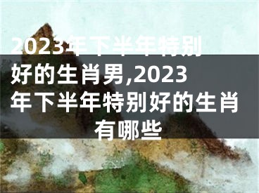 2023年下半年特别好的生肖男,2023年下半年特别好的生肖有哪些