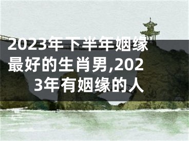 2023年下半年姻缘最好的生肖男,2023年有姻缘的人