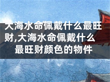 大海水命佩戴什么最旺财,大海水命佩戴什么最旺财颜色的物件