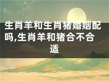 生肖羊和生肖猪婚姻配吗,生肖羊和猪合不合适