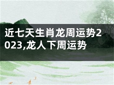 近七天生肖龙周运势2023,龙人下周运势