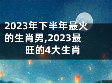 2023年下半年最火的生肖男,2023最旺的4大生肖