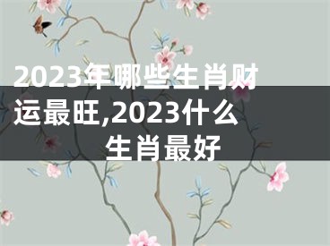 2023年哪些生肖财运最旺,2023什么生肖最好