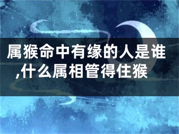 属猴命中有缘的人是谁,什么属相管得住猴