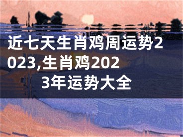 近七天生肖鸡周运势2023,生肖鸡2023年运势大全