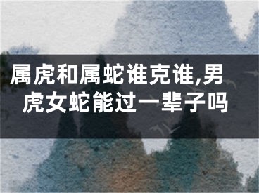 属虎和属蛇谁克谁,男虎女蛇能过一辈子吗