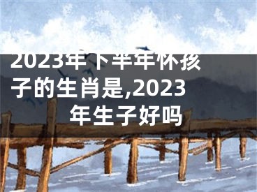 2023年下半年怀孩子的生肖是,2023年生子好吗